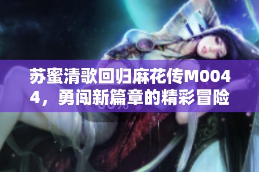 苏蜜清歌回归麻花传M0044，勇闯新篇章的精彩冒险！