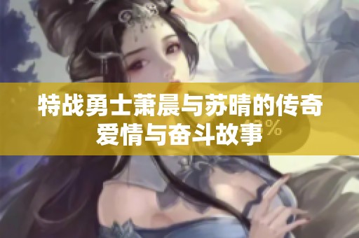 特战勇士萧晨与苏晴的传奇爱情与奋斗故事