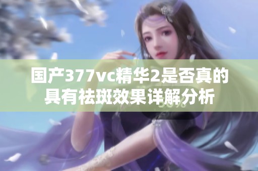 国产377vc精华2是否真的具有祛斑效果详解分析