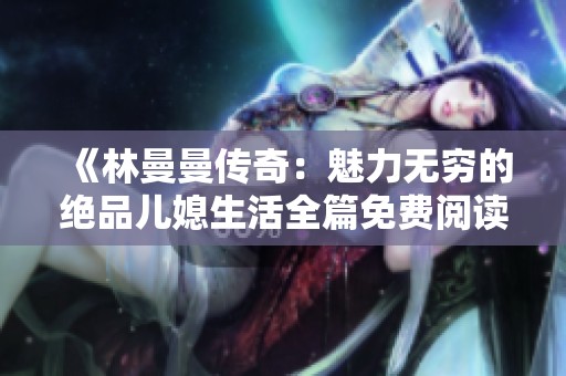 《林曼曼传奇：魅力无穷的绝品儿媳生活全篇免费阅读》