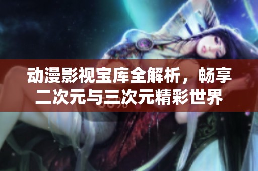 动漫影视宝库全解析，畅享二次元与三次元精彩世界