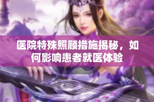 医院特殊照顾措施揭秘，如何影响患者就医体验