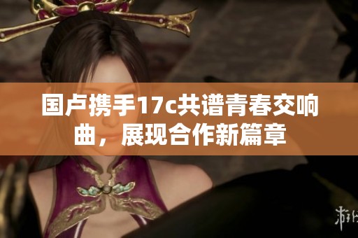 国卢携手17c共谱青春交响曲，展现合作新篇章