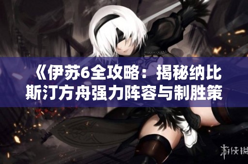 《伊苏6全攻略：揭秘纳比斯汀方舟强力阵容与制胜策略》