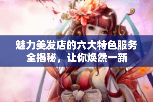 魅力美发店的六大特色服务全揭秘，让你焕然一新