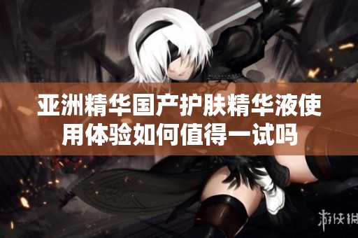 亚洲精华国产护肤精华液使用体验如何值得一试吗