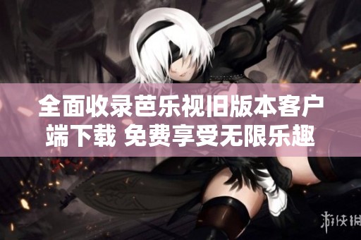 全面收录芭乐视旧版本客户端下载 免费享受无限乐趣