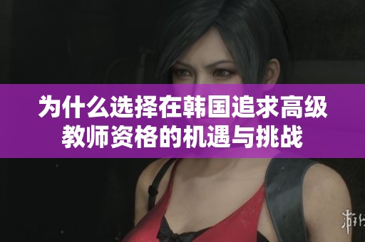 为什么选择在韩国追求高级教师资格的机遇与挑战