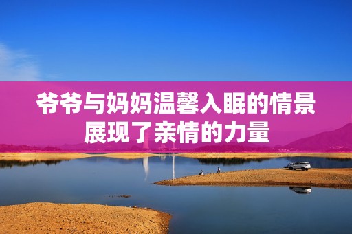 爷爷与妈妈温馨入眠的情景展现了亲情的力量