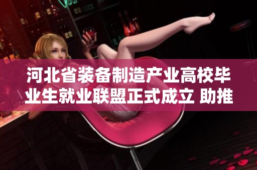 河北省装备制造产业高校毕业生就业联盟正式成立 助推高质量人才就业发展