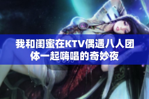 我和闺蜜在KTV偶遇八人团体一起嗨唱的奇妙夜