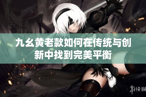 九幺黄老款如何在传统与创新中找到完美平衡