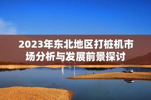 2023年东北地区打桩机市场分析与发展前景探讨