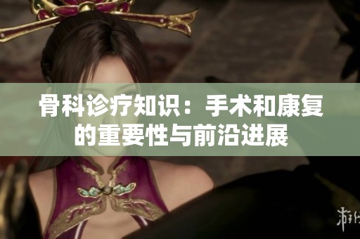 骨科诊疗知识：手术和康复的重要性与前沿进展
