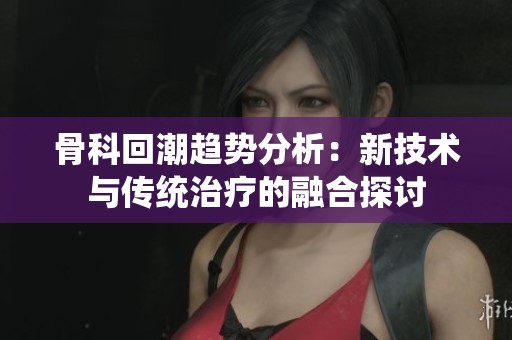 骨科回潮趋势分析：新技术与传统治疗的融合探讨