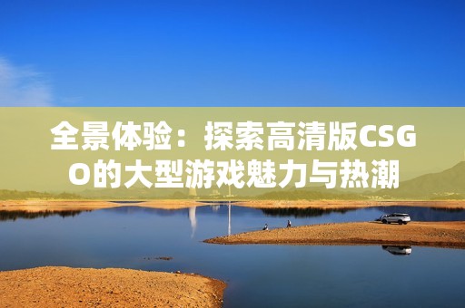 全景体验：探索高清版CSGO的大型游戏魅力与热潮