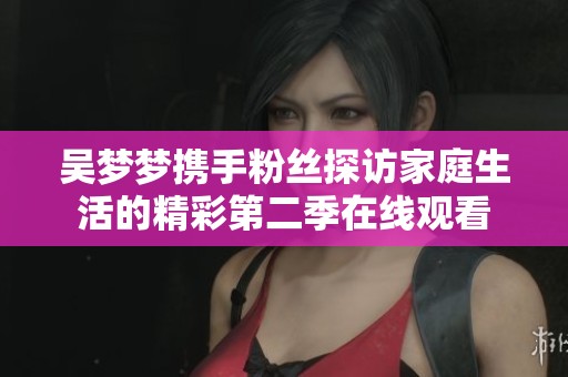 吴梦梦携手粉丝探访家庭生活的精彩第二季在线观看