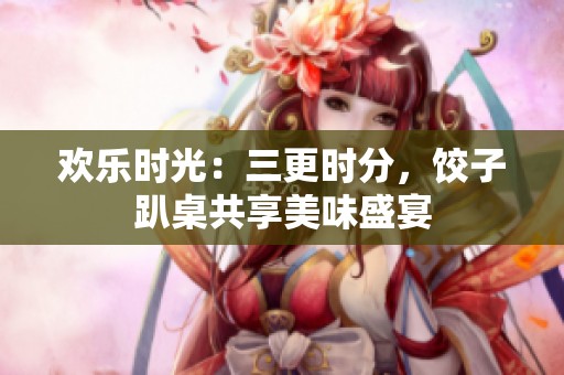 欢乐时光：三更时分，饺子趴桌共享美味盛宴