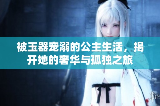 被玉器宠溺的公主生活，揭开她的奢华与孤独之旅