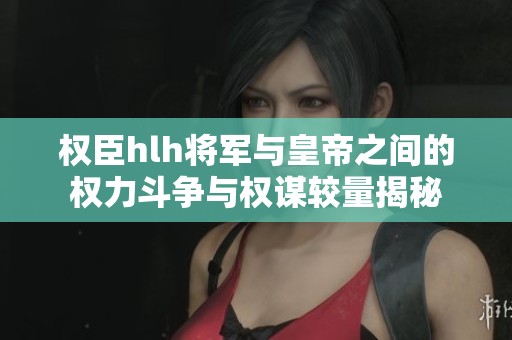 权臣hlh将军与皇帝之间的权力斗争与权谋较量揭秘