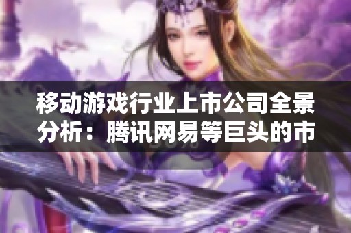 移动游戏行业上市公司全景分析：腾讯网易等巨头的市场格局与竞争态势