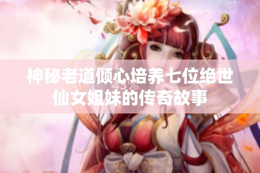 神秘老道倾心培养七位绝世仙女姐妹的传奇故事