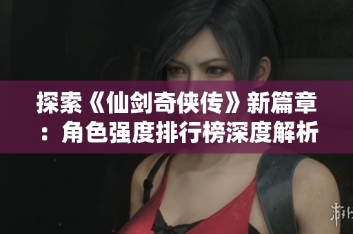 探索《仙剑奇侠传》新篇章：角色强度排行榜深度解析