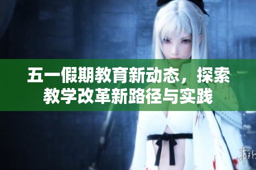 五一假期教育新动态，探索教学改革新路径与实践