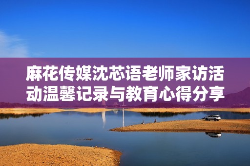 麻花传媒沈芯语老师家访活动温馨记录与教育心得分享