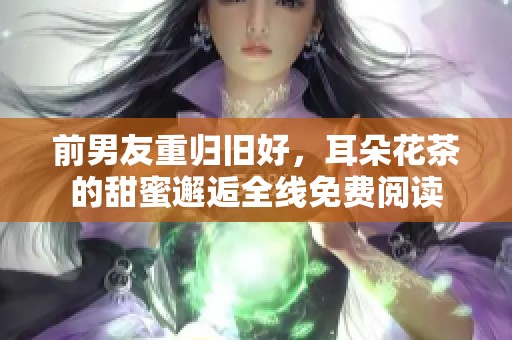 前男友重归旧好，耳朵花茶的甜蜜邂逅全线免费阅读