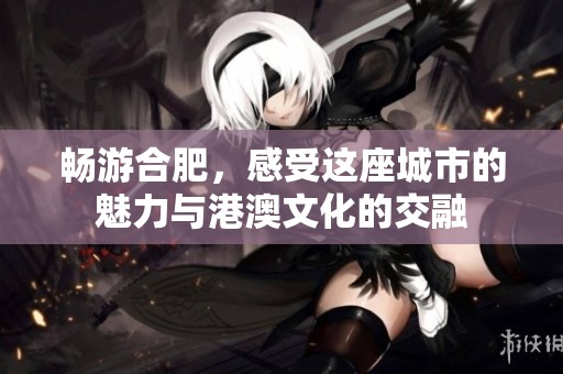 畅游合肥，感受这座城市的魅力与港澳文化的交融