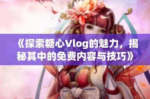 《探索糖心Vlog的魅力，揭秘其中的免费内容与技巧》