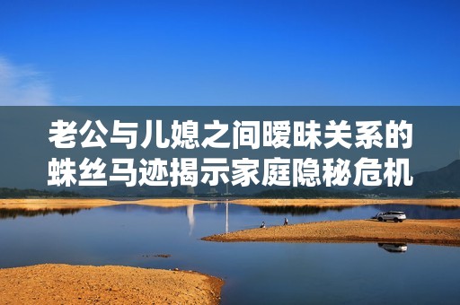老公与儿媳之间暧昧关系的蛛丝马迹揭示家庭隐秘危机