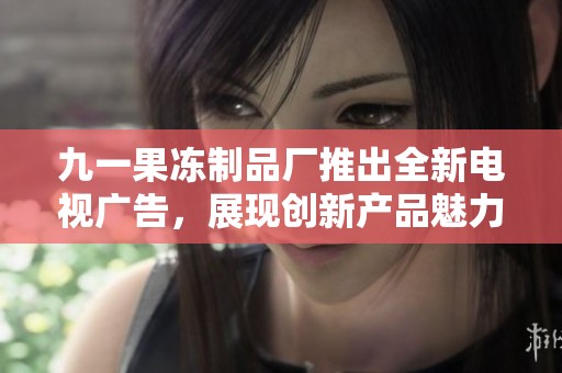 九一果冻制品厂推出全新电视广告，展现创新产品魅力