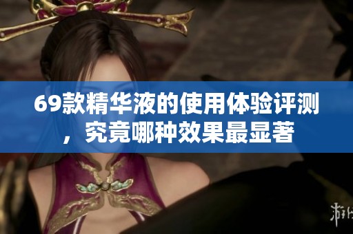 69款精华液的使用体验评测，究竟哪种效果最显著