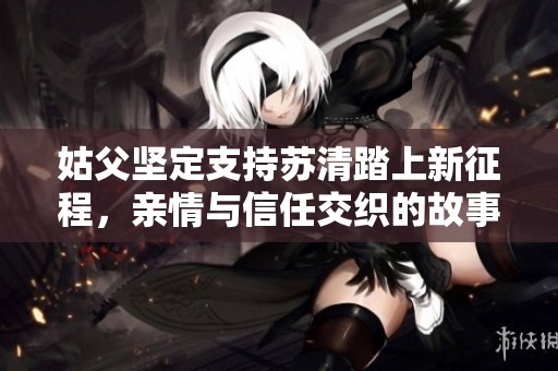 姑父坚定支持苏清踏上新征程，亲情与信任交织的故事