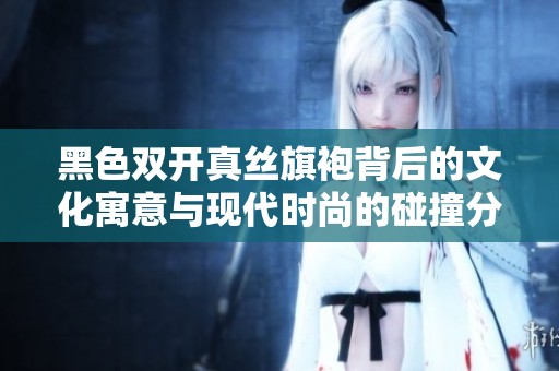 黑色双开真丝旗袍背后的文化寓意与现代时尚的碰撞分析