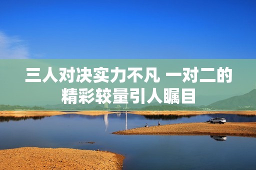 三人对决实力不凡 一对二的精彩较量引人瞩目