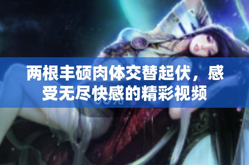 两根丰硕肉体交替起伏，感受无尽快感的精彩视频