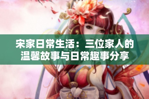 宋家日常生活：三位家人的温馨故事与日常趣事分享