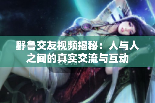 野鲁交友视频揭秘：人与人之间的真实交流与互动