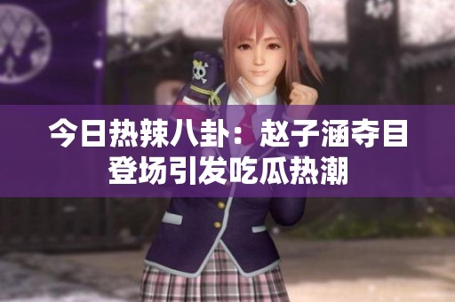 今日热辣八卦：赵子涵夺目登场引发吃瓜热潮