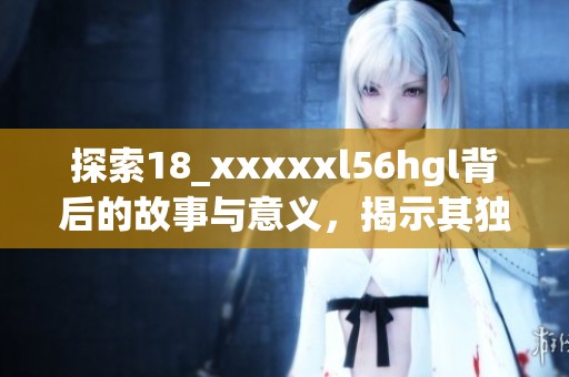 探索18_xxxxxl56hgl背后的故事与意义，揭示其独特之处