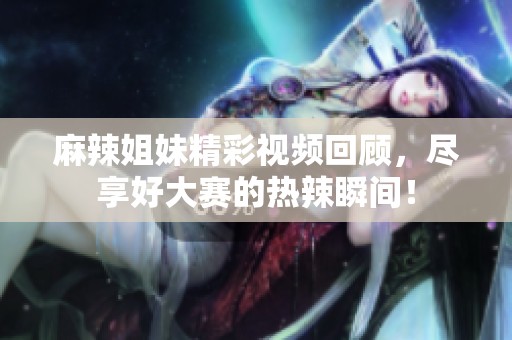 麻辣姐妹精彩视频回顾，尽享好大赛的热辣瞬间！