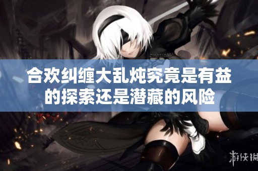 合欢纠缠大乱炖究竟是有益的探索还是潜藏的风险