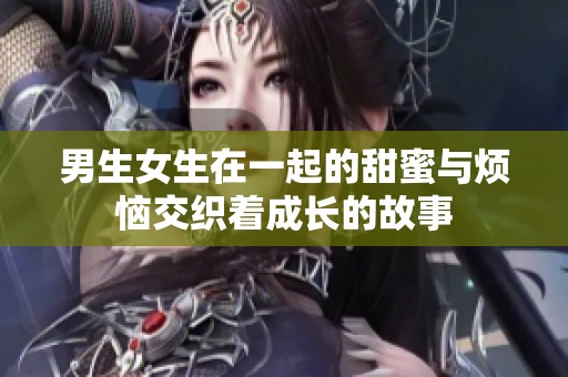 男生女生在一起的甜蜜与烦恼交织着成长的故事