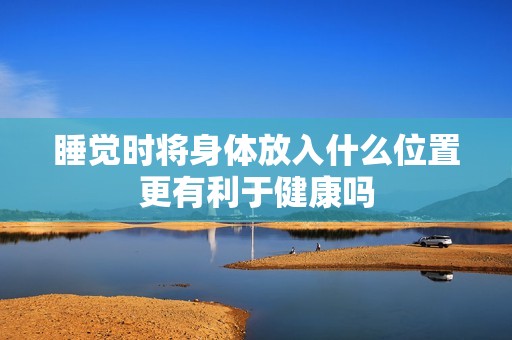 睡觉时将身体放入什么位置更有利于健康吗