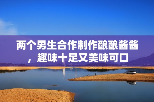 两个男生合作制作酿酿酱酱，趣味十足又美味可口