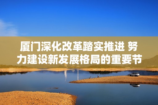 厦门深化改革踏实推进 努力建设新发展格局的重要节点城市