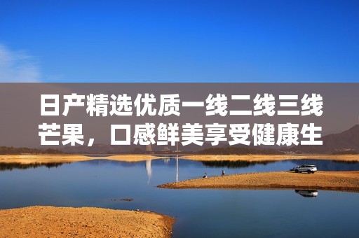 日产精选优质一线二线三线芒果，口感鲜美享受健康生活